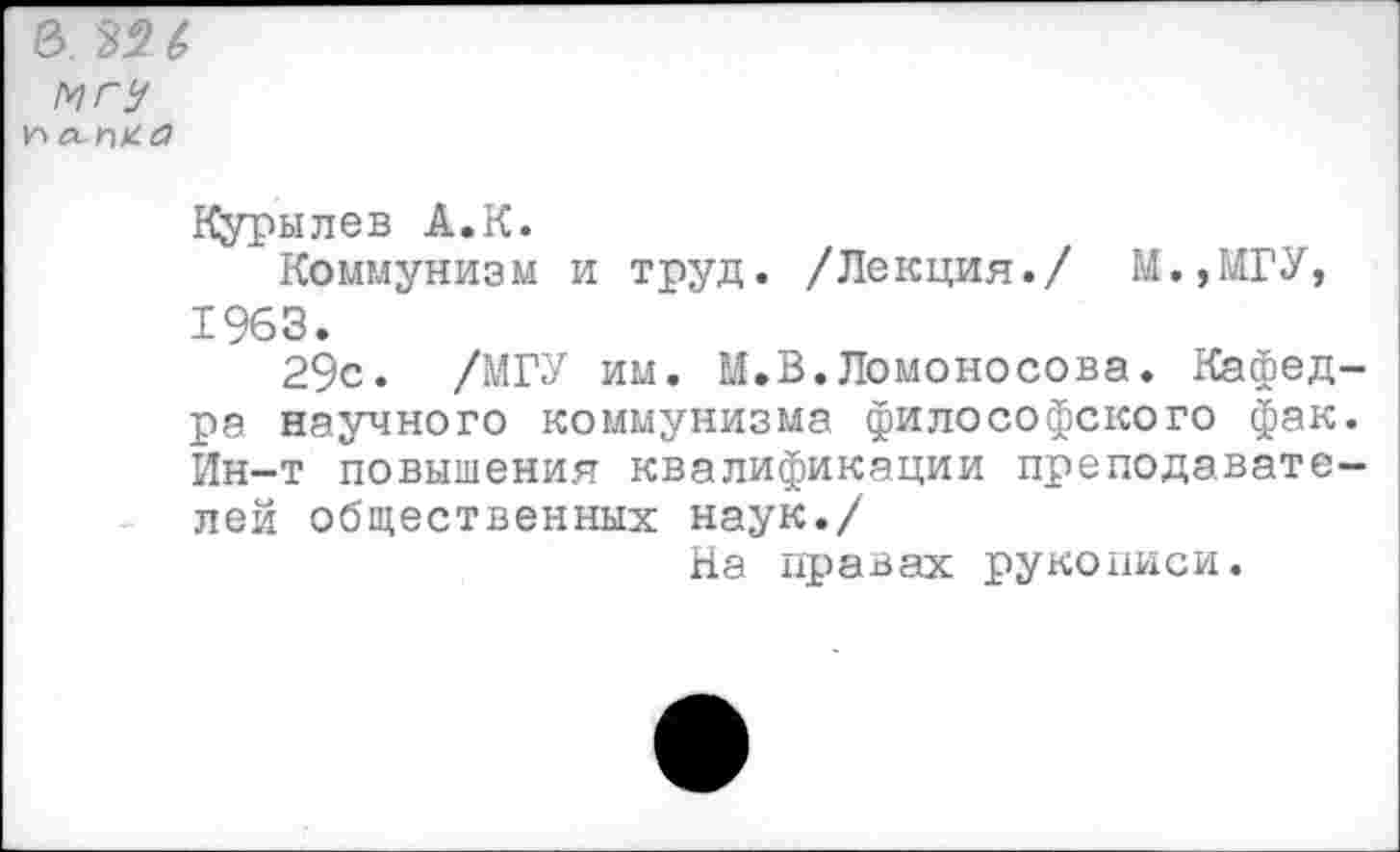 ﻿е>. 32& МГУ
Курылев А.К.
Коммунизм и труд. /Лекция./ М.,МГУ, 1963.
29с. /МГУ им. М.В.Ломоносова. Кафедра научного коммунизма философского фак. Ин-т повышения квалификации преподавателей общественных наук./
На правах рукописи.